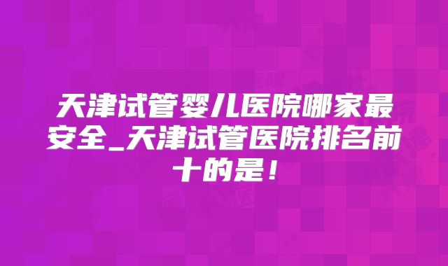 天津试管婴儿医院哪家最安全_天津试管医院排名前十的是！