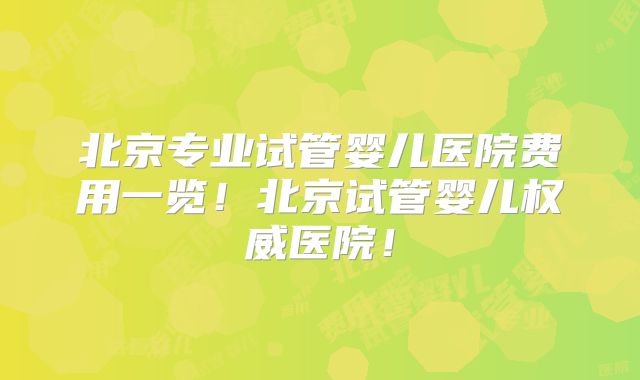 北京专业试管婴儿医院费用一览！北京试管婴儿权威医院！