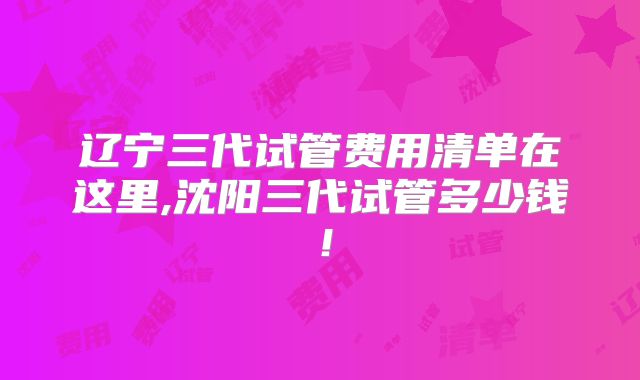 辽宁三代试管费用清单在这里,沈阳三代试管多少钱！