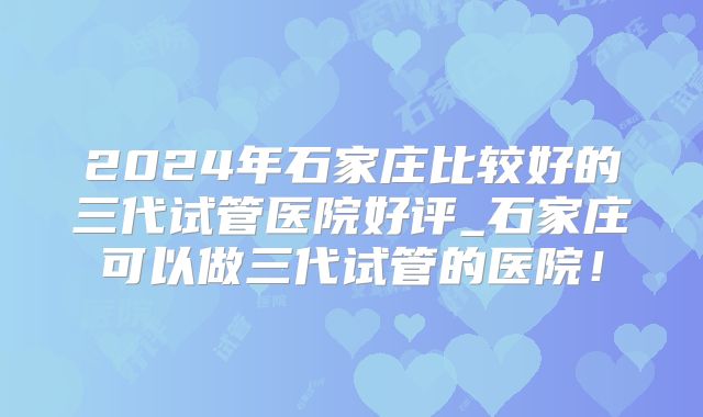 2024年石家庄比较好的三代试管医院好评_石家庄可以做三代试管的医院！