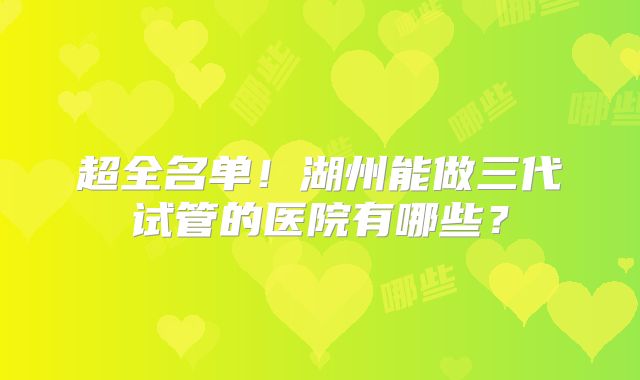 超全名单！湖州能做三代试管的医院有哪些？