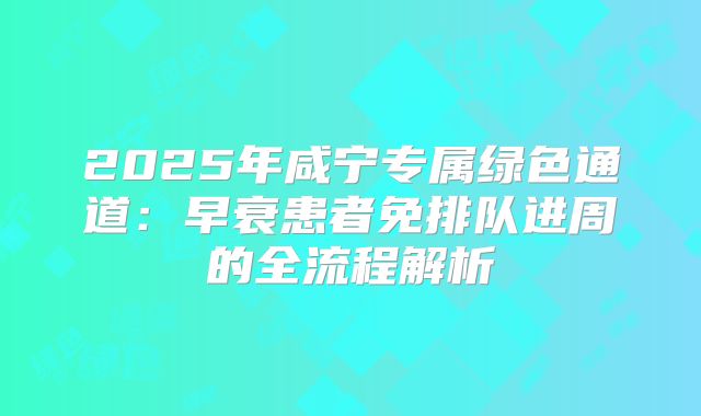 2025年咸宁专属绿色通道：早衰患者免排队进周的全流程解析