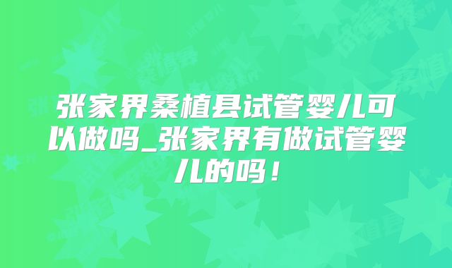 张家界桑植县试管婴儿可以做吗_张家界有做试管婴儿的吗！