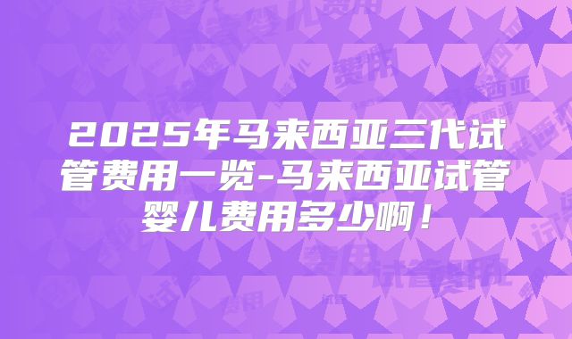 2025年马来西亚三代试管费用一览-马来西亚试管婴儿费用多少啊！