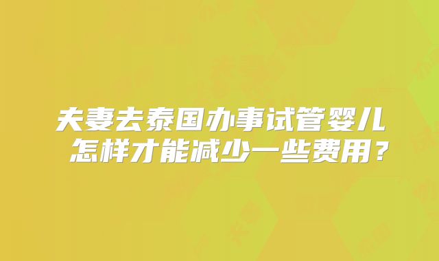 夫妻去泰国办事试管婴儿 怎样才能减少一些费用?