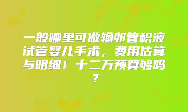 一般哪里可做输卵管积液试管婴儿手术,费用估算与明细!十二万预算够吗?