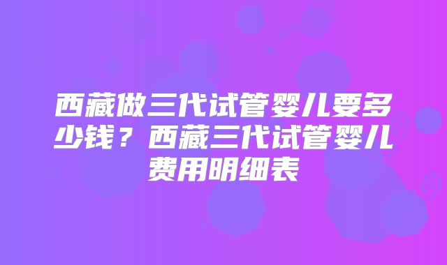 西藏做三代试管婴儿要多少钱？西藏三代试管婴儿费用明细表
