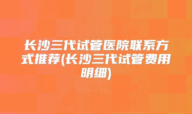 长沙三代试管医院联系方式推荐(长沙三代试管费用明细)