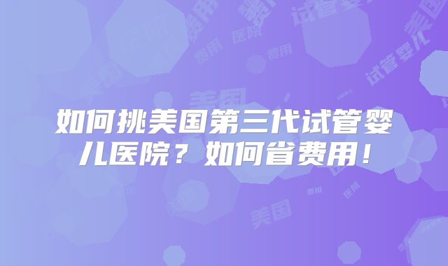 如何挑美国第三代试管婴儿医院?如何省费用!