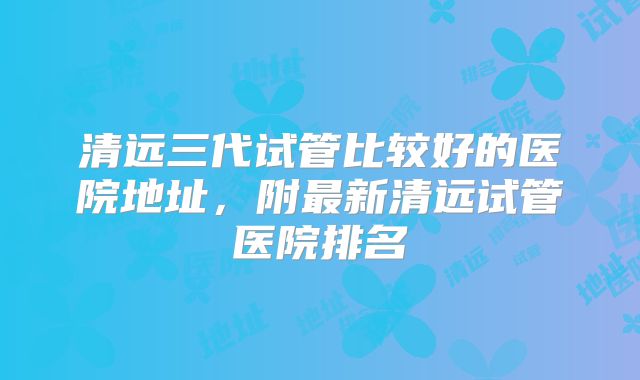 清远三代试管比较好的医院地址，附最新清远试管医院排名