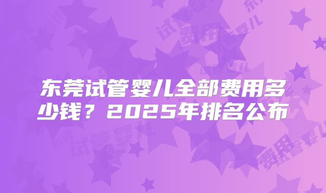 东莞试管婴儿全部费用多少钱？2025年排名公布