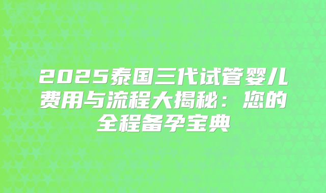 2025泰国三代试管婴儿费用与流程大揭秘:您的全程备孕宝典