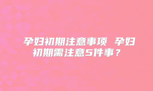 孕妇初期注意事项 孕妇初期需注意5件事?
