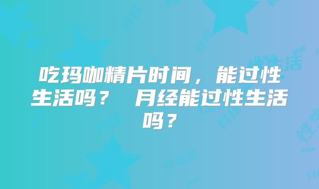 吃玛咖精片时间，能过性生活吗？ 月经能过性生活吗？