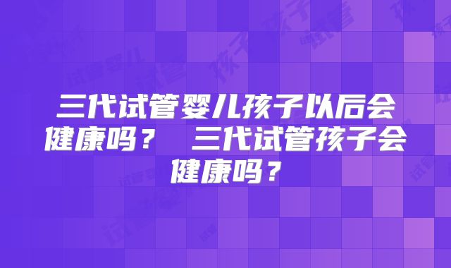 三代试管婴儿孩子以后会健康吗? 三代试管孩子会健康吗?