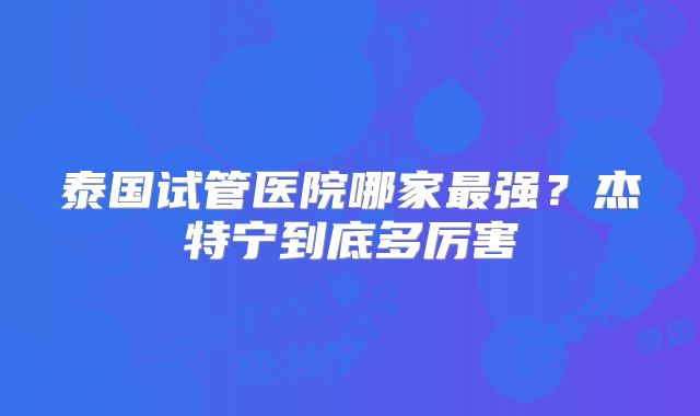 泰国试管医院哪家最强？杰特宁到底多厉害