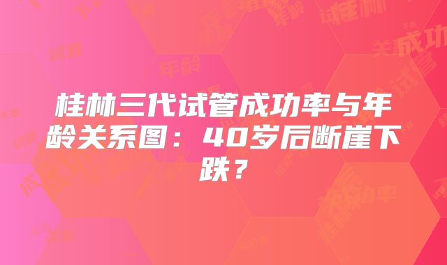 桂林三代试管成功率与年龄关系图：40岁后断崖下跌？