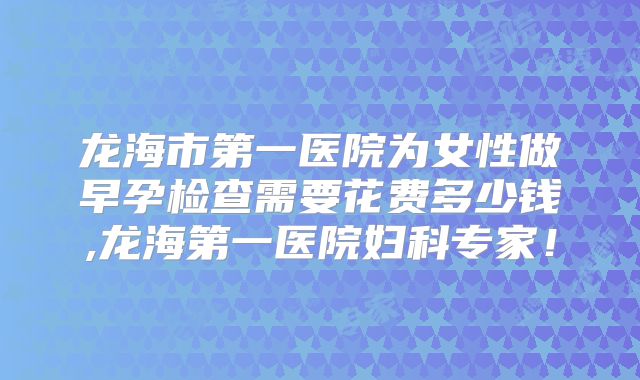 龙海市第一医院为女性做早孕检查需要花费多少钱,龙海第一医院妇科专家!