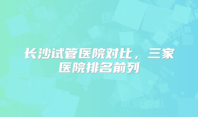 长沙试管医院对比，三家医院排名前列
