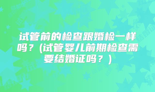 试管前的检查跟婚检一样吗？(试管婴儿前期检查需要结婚证吗？)