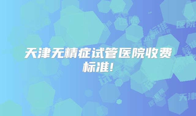 天津无精症试管医院收费标准!