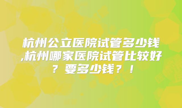 杭州公立医院试管多少钱,杭州哪家医院试管比较好？要多少钱？！
