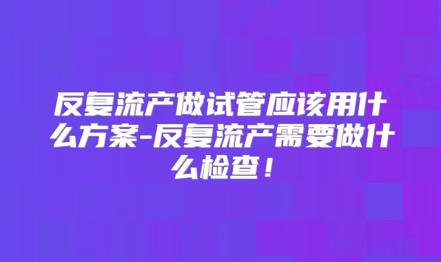 反复流产做试管应该用什么方案-反复流产需要做什么检查!