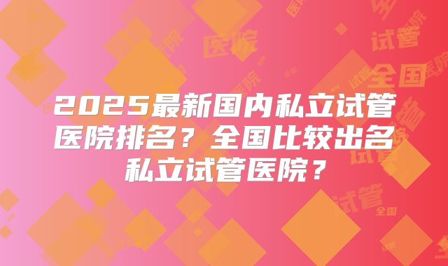 2025最新国内私立试管医院排名？全国比较出名私立试管医院？