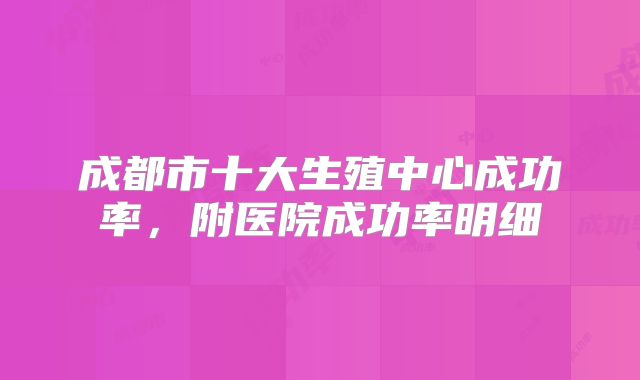 成都市十大生殖中心成功率，附医院成功率明细