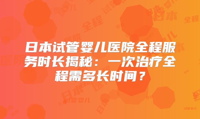 日本试管婴儿医院全程服务时长揭秘:一次治疗全程需多长时间?