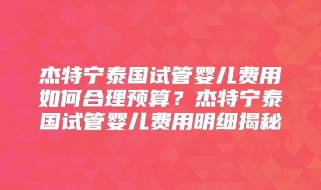 杰特宁泰国试管婴儿费用如何合理预算？杰特宁泰国试管婴儿费用明细揭秘