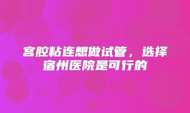 宫腔粘连想做试管，选择宿州医院是可行的
