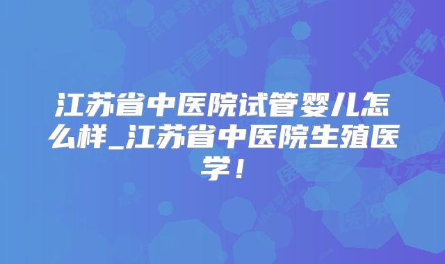 江苏省中医院试管婴儿怎么样_江苏省中医院生殖医学!