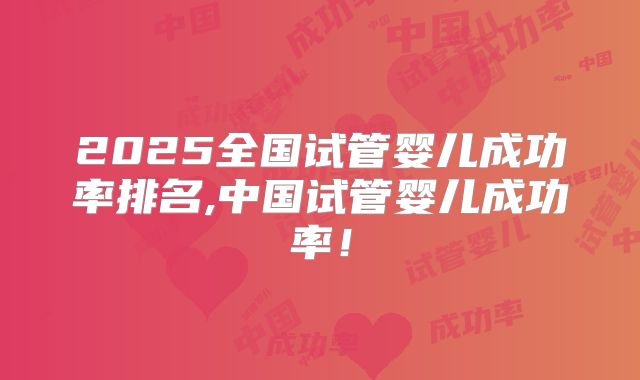 2025全国试管婴儿成功率排名,中国试管婴儿成功率！