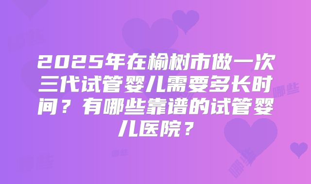 2025年在榆树市做一次三代试管婴儿需要多长时间?有哪些靠谱的试管婴儿医院?