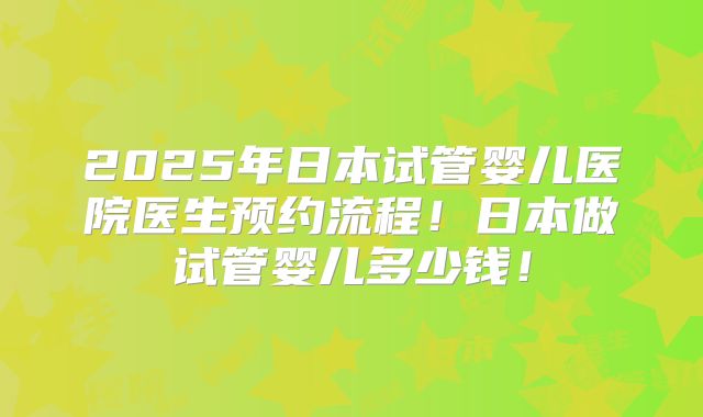2025年日本试管婴儿医院医生预约流程！日本做试管婴儿多少钱！