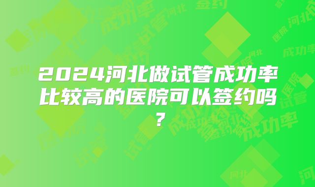 2024河北做试管成功率比较高的医院可以签约吗？