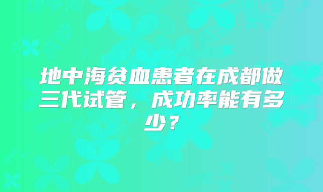 地中海贫血患者在成都做三代试管，成功率能有多少？