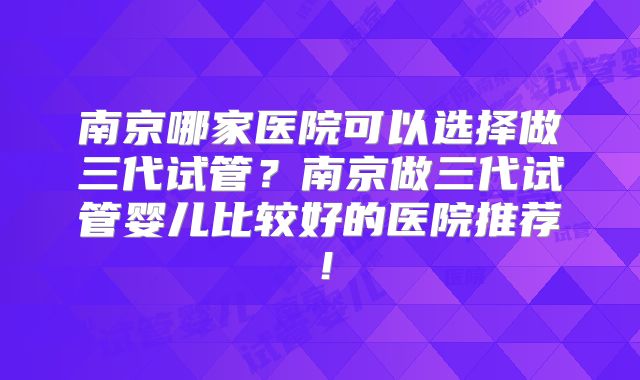 南京哪家医院可以选择做三代试管?南京做三代试管婴儿比较好的医院推荐!