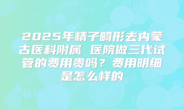 2025年精子畸形去内蒙古医科附属 医院做三代试管的费用贵吗?费用明细是怎么样的