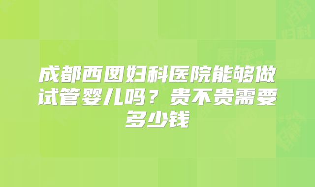 成都西囡妇科医院能够做试管婴儿吗？贵不贵需要多少钱