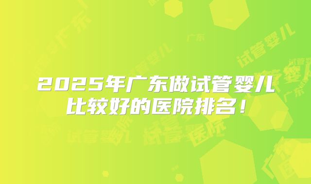 2025年广东做试管婴儿比较好的医院排名！
