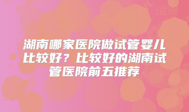 湖南哪家医院做试管婴儿比较好？比较好的湖南试管医院前五推荐