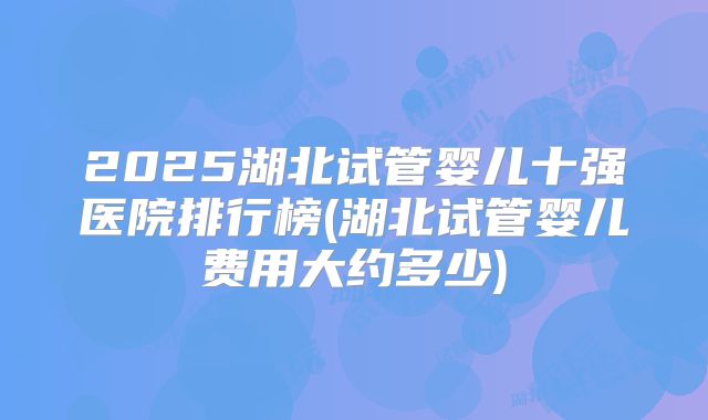 2025湖北试管婴儿十强医院排行榜(湖北试管婴儿费用大约多少)