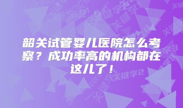 韶关试管婴儿医院怎么考察？成功率高的机构都在这儿了！