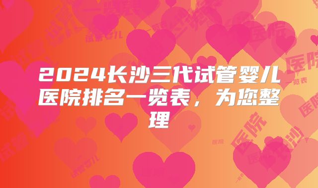 2024长沙三代试管婴儿医院排名一览表，为您整理