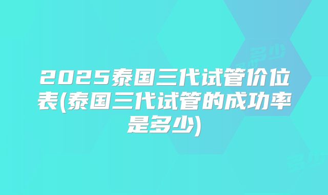 2025泰国三代试管价位表(泰国三代试管的成功率是多少)