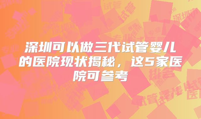 深圳可以做三代试管婴儿的医院现状揭秘，这5家医院可参考