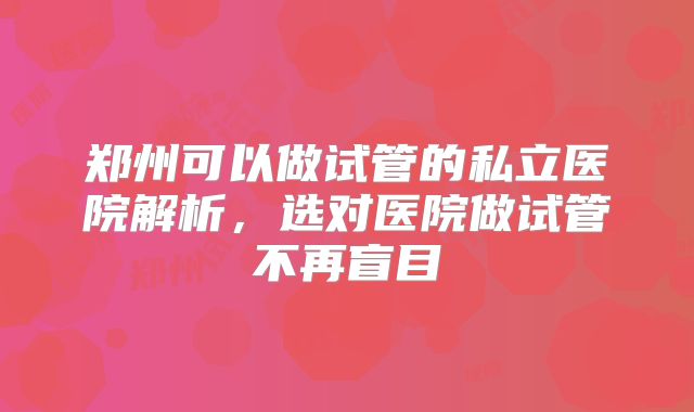 郑州可以做试管的私立医院解析，选对医院做试管不再盲目