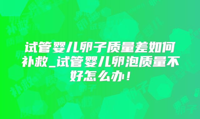 试管婴儿卵子质量差如何补救_试管婴儿卵泡质量不好怎么办！